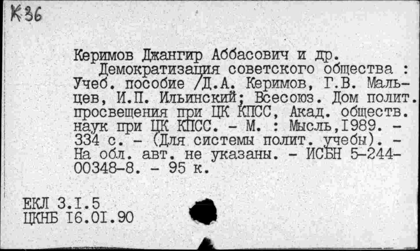 ﻿Керимов Дкангир Аббасович и др.
Демократизация советского общества : Учеб, пособие /Д.А. Керимов, Г.В. Мальцев, И.П. Ильинский; Всесоюз. Дом полит, просвещения при ЦК КПСС, Акад, обществ, наук при ЦК КПСС. - М. : Мысль,1989. -334 с. - (Для системы полит, учебы). -На обл. авт. не указаны. - ИСБН 5-244-00348-8. - 95 к.
ЕКЛ 3.1.5
ЦКНБ 16.01.90